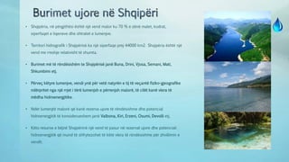 • Shqipëria, në përgjithësi është një vend malor ku 70 % e zënë malet, kodrat,
siperfaqet e liqeneve dhe shtratet e lumenjve.
• Territori hidrografik i Shqipërisë ka një siperfaqe prej 44000 km2. Shqipëria është një
vend me rreshje relativisht të shumta.
• Burimet më të rëndësishëm te Shqipërisë janë Buna, Drini, Vjosa, Semani, Mati,
Shkumbimi etj.
• Përveç këtyre lumenjve, vendi ynë për vetë natyrën e tij të veçantë fiziko-gjeografike
ndërpritet nga një rrjet i tërë lumenjsh e përrenjsh malorë, të cilët kanë vlera të
mëdha hidroenergjitike.
• Ndër lumenjtë malorë që kanë rezerva ujore të rëndësishme dhe potencial
hidroenergjitik të konsiderueshem janë Valbona, Kiri, Erzeni, Osumi, Devolli etj.
• Këto resurse e bëjnë Shqipërinë një vend të pasur në rezervat ujore dhe potenciali
hidroenergjitik që mund të shfrytezohet të këtë vlera të rëndësishme për zhvillimin e
vendit.
 