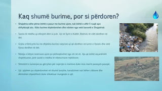 • Shqipëria edhe përse është e pasur me burime ujore, nuk është e aftë t’i ruajë apo
shfrytëzojë ato. Këto burime shpërdorohen dhe ndoten nga vetë banorët e Shqipërisë.
• Sasira të mëdha uji shkojnë dëm si p.sh. Uji në Syrin e Kaltër, Bistricë, të cilët derdhen në
det.
• Gryka e Kërlcyrës ka me dhjetëra burime natyrore uji që derdhen në lumin e Vjosës dhe vetë
Vjosa derdhet në det.
• Ndotja e këtyre rezervave ujore po përkeqësohet nga viti në vit. Ajo që është veçanërisht
shqetësuese, janë sasitë e mëdha të mbeturinave mjekësore.
• Shtretërit e lumenjve po gërryhen për nxjerrjen e inerteve duke mos marrë parasysh pasojat.
• Uji i pijshëm po shpërdorohet në shumë lavazhe, kanalizimet nuk bëhen cilësore dhe
dëmtohen shpeshherë duke shkaktuar mungesën e ujit.
 