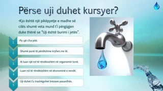 •Kjo është një pikëpyetje e madhe së
cilës shumë veta mund t’i përgjigjen
duke thënë se “Uji është burimi i jetës”.
1.
•Pa ujë s’ka jetë.
2.
•Shumë punë të përditshme kryhen me të.
3.
•Ai luan një rol të rëndësishëm në organizmin tonë.
4
•Luan rol të rëndësishëm në ekonominë e vendit.
5
•Uji duhet t’u trashëgohet brezave pasardhës.
 