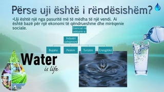 •Uji është një nga pasuritë më të mëdha të një vendi. Ai
është bazë për një ekonomi të qëndrueshme dhe mirëqenie
sociale. Esencial në
sektorin e:
Bujqësi Peskim Turizëm Energjitikë
Industri
ushqimore
 