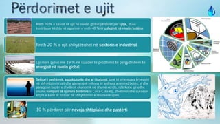 Rreth 70 % e sasisë së ujit në nivelin global përdoret për ujitje, duke
kontribuar kështu në sigurimin e rreth 40 % të ushqimit në nivelin botëror.
Rreth 20 % e ujit shfrytëzohet në sektorin e industrisë.
Uji merr pjesë me 19 % në kuadër të prodhimit të përgjithshëm të
energjisë në nivelin global.
Sektori i peshkimit, aquakluturës dhe ai i turizmit, janë të orientuara kryesisht
në shfrytëzim të ujit dhe gjenerojnë miliona të ardhura anekënd botës, si dhe
paraqesin bazën e zhvillimit ekonomik në shumë vende, ndërkohë që edhe
shumë kompani të njohura botërore si Coca-Cola etj., zhvillimin dhe suksesin
e tyre e kanë të bazuar në shfrytëzimin e resurseve ujore.
10 % përdoret për nevoja shtëpiake dhe pastërti.
 