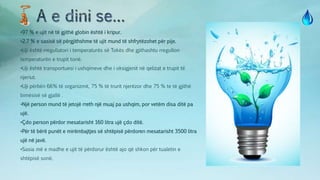 •97 % e ujit në të gjithë globin është i kripur.
•2.7 % e sasisë së përgjithshme të ujit mund të shfrytëzohet për pije.
•Uji është rregullatori i temperaturës së Tokës dhe gjithashtu rregullon
temperaturën e trupit tonë.
•Uji është transportuesi i ushqimeve dhe i oksigjenit në qelizat e trupit të
njeriut.
•Uji përbën 66% të organizmit, 75 % të trurit njerëzor dhe 75 % te të gjithë
bimësisë së gjallë .
•Një person mund të jetojë rreth një muaj pa ushqim, por vetëm disa ditë pa
ujë.
•Çdo person përdor mesatarisht 160 litra ujë çdo ditë.
•Për të bërë punët e mirëmbajtjes së shtëpisë përdoren mesatarisht 3500 litra
ujë në javë.
•Sasia më e madhe e ujit të përdorur është ajo që shkon për tualetin e
shtëpisë sonë.
 