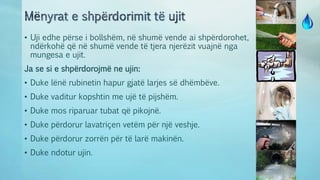 • Uji edhe përse i bollshëm, në shumë vende ai shpërdorohet,
ndërkohë që në shumë vende të tjera njerëzit vuajnë nga
mungesa e ujit.
Ja se si e shpërdorojmë ne ujin:
• Duke lënë rubinetin hapur gjatë larjes së dhëmbëve.
• Duke vaditur kopshtin me ujë të pijshëm.
• Duke mos riparuar tubat që pikojnë.
• Duke përdorur lavatriçen vetëm për një veshje.
• Duke përdorur zorrën për të larë makinën.
• Duke ndotur ujin.
 