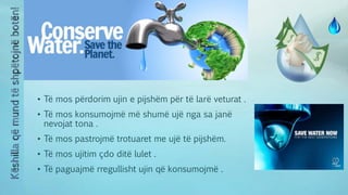 • Të mos përdorim ujin e pijshëm për të larë veturat .
• Të mos konsumojmë më shumë ujë nga sa janë
nevojat tona .
• Të mos pastrojmë trotuaret me ujë të pijshëm.
• Të mos ujitim çdo ditë lulet .
• Të paguajmë rregullisht ujin që konsumojmë .
 