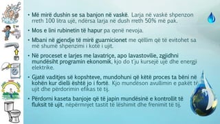 • Më mirë dushin se sa banjon në vaskë. Larja në vaskë shpenzon
rreth 100 litra ujë, ndërsa larja në dush rreth 50% më pak.
• Mos e lini rubinetin të hapur pa qenë nevoja.
• Mbani në gjendje të mirë guarnicionet me qëllim që të evitohet sa
më shumë shpenzimi i kotë i ujit.
• Në proceset e larjes me lavatriçe, apo lavastovilie, zgjidhni
mundësiht programin ekonomik, kjo do t'ju kursejë ujë dhe energji
elektrike.
• Gjatë vaditjes së kopshteve, mundohuni që këtë proces ta bëni në
kohën kur dielli është jo i fortë. Kjo mundëson avullimin e pakët të
ujit dhe përdorimin efikas të tij.
• Përdorni kaseta banjoje që të japin mundësinë e kontrollit të
fluksit të ujit, nëpërmnjet tastit të lëshimit dhe frenimit të tij.
 