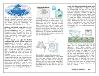 Mos e lini rubinetin të hapur pa qënë
nevoja. Mbylleni rubinetin ndërsa jeni
duke larë dhembët tuaj, duart apo enët.
Në secilën larje të dhëmbëve ne
shpenzojmë 20 mijë pika uji në 7 litra.
Ndaleni ujin gjatë pastrimit. Në fund
të vitit do t’i keni kursyer
minimum 2555 litra ujë të pijshëm.
Mundohuni që të zgjidhni dhe të
vendosni ndonjë valvul e cila ruan në
mënyrë konstantë temperaturën e ujit
ndërkohë që ju e këni mbyllur
rubinetin.
I lani duart me ujë të ftohtë
ndërkohë që prisni që të dalë uji i
ngrohtë. Uji i ngrohtë i ruajtur në
depozita mund të ketë më shumë
sedimente apo ndryshk sesa uji i ftohtë i
depozitave dhe është i pa përshtatshëm
për t'u pirë. Në qoftë se ju përdorni
filtëra uji, pasi ta filtroni bëni mirë që
ujin e pijshën ta ruani në shishe në
frigorifer
Instaloni një kokë dushi të vogel. Sa më
i ulët presioni aq më pak ujë të ngrohtë
harxhon. Te termostati i dushit caktojeni
temperaturen në 50 grade celsius. Uji i
fortë krijon copëza të ngurta rreth
rezistences së dushit, duke e ulur
efiçencen e saj, prandaj këshillohet që
rezistenca e dushit të pastrohet çdo 6
muaj.
.
Lavatriçja.Kur të përdorni lavatriçen,
mbusheni kazanin në kapacitetin e tij të
plotë. Kini parasysh që rrobat i lan
detergjenti dhe jo uji i ngrohtë, prandaj
lajini rrobat ne ujë të ftohtë dhe
përdorni detergjent për ujë të ftohte.
Kështu edhe kurseni energji, por edhe
zgjasni jetegjatësinë e rrobave tuaja.
Mundohuni që procesin e larjes ta lini sa
më të shkurtër do të kuseni shumë ujë
dhe energji gjithashtu.
Kontrolloni paisjet hidrosanitare.
Kontrolloni hidrosanitaret në banjo herë
pas herë për ndonjë rrjedhje uji apo
qofte edhe për bllokime të ndryshe,
sidomos në WC dhe rubinet. Rregulloni
çdo gjë që rrjedh. Një rrjedhje e fshehur
në tualet mund të cojë dëm cdo ditë 30-
500 litra.
Bënji një dush të shkurtër dhe mos
përdorni vaskën.Sa herë bëjmë dush,
ne shpenzojmë 35 litra ose 700 mijë
pika uji të pijshëm. Gjatë pastrimit, kur
përdorni shampon, ndaleni ujin për të
kursyer 6124 litra ose disa miliona pika
uji të pastër. Zgjidhni dushin e jo larjet
e gjata në vaskë. Shpenzimet tuaja
gjatë larjeve në vaskë arrijnë 80 litra
ose 1 milion e 600 mijë pika uji. Kjo nuk
është e tolerueshme për dikë që ka
pasion ruajtjen e ujit pikë për pikë.
Ripërdoreni ujin “gri” të konsumuar për
në kopësht.
Do ishte mirë që më parë të blinit një
filtër dhe ta vendosnit para se të
ripërdorini ujin. Gjatë vaditjes së
kopshteve, mundohuni që ketë proces
ta bëni në kohën kur dielli është jo i
fortë. Kjo mundëson avullimin e pakët
të ujit dhe përdorimin efikas të tij.
Përdorni kaseta banjoje që të japin
mundësinë e kontrollit të fluksit të ujit,
nëpërmjet tastit të lëshimit dhe frenimit
të tij. Mundohuni që tastin të mos e
shtypni kur nuk është e panevojshme
pasi për cdo të shtypur harxhohen 10
litra uji i pastër.
XHONATAN EKMEKÇIU IX a
 