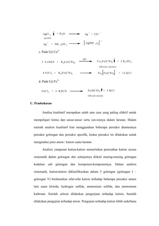 AgCl 2
(putih)
+ H2O Ag
+
+ 2 Cl
-
Ag
+
+ NH 4CO 3
Ag(NH 3)2
+
c. Pada Uji Cu2+
2 CuSO4 + K4Fe(CN)6
HCl
Cu2Fe(CN)6 + 2 K2SO4
(M erah cokelat)
4 FeCl3 + K4Fe(CN)6 Fe4 Fe(CN)6 + 12 KCl
d. Pada Uji Fe3+
FeCl3 + 3 KSCN Fe(SCN)3 + 3 KCl
(M erah darah)
C. Pembahasan
Analisa kualitatif merupakan salah satu cara yang paling efektif untuk
mempelajari kimia dan unsur-unsur serta ion-ionnya dalam larutan. Dalam
metode analisis kualitatif kita menggunakan beberapa pereaksi diantaranya
pereaksi golongan dan pereaksi spesifik, kedua pereaksi ini dilakukan untuk
mengetahui jenis anion / kation suatu larutan.
Analisis campuran kation-kation memerlukan pemisahan kation secara
sistematik dalam golongan dan selanjutnya diikuti masing-masing golongan
kedalam sub golongan dan komponen-komponennya. Dalam analisis
sistematik, kation-kation diklasifikasikan dalam 5 golongan (golongan I –
golongan V) berdasarkan sifat-sifat kation terhadap beberapa pereaksi antara
lain asam klorida, hydrogen sulfide, ammonium sulfide, dan ammonium
karbonat. Setelah selesai dilakukan pengerjaan terhadap kation, barulah
dilakukan pengujian terhadap anion. Pengujian terhadap kation lebih sederhana
 