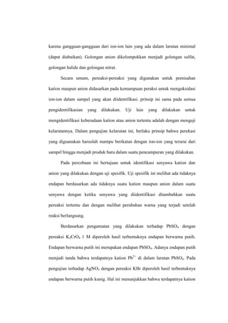 karena gangguan-gangguan dari ion-ion lain yang ada dalam larutan minimal
(dapat diabaikan). Golongan anion dikelompokkan menjadi golongan sulfat,
golongan halide dan golongan nitrat.
Secara umum, pereaksi-pereaksi yang digunakan untuk pemisahan
kation maupun anion didasarkan pada kemampuan peraksi untuk mengoksidasi
ion-ion dalam sampel yang akan diidentifikasi. prinsip ini sama pada semua
pengidentifikasian yang dilakukan. Uji lain yang dilakukan untuk
mengidentifikasi keberadaan kation atau anion tertentu adalah dengan menguji
kelarutannya. Dalam pengujian kelarutan ini, berlaku prinsip bahwa perekasi
yang diguanakan haruslah mampu berikatan dengan ion-ion yang terurai dari
sampel hingga menjadi produk baru dalam suatu pencampuran yang dilakukan.
Pada percobaan ini bertujuan untuk identifikasi senyawa kation dan
anion yang dilakukan dengan uji spesifik. Uji spesifik ini melihat ada tidaknya
endapan berdasarkan ada tidaknya suatu kation maupun anion dalam suatu
senyawa dengan ketika senyawa yang diidentifikasi ditambahkan suatu
pereaksi tertentu dan dengan melihat perubahan warna yang terjadi setelah
reaksi berlangsung.
Berdasarkan pengamatan yang dilakukan terhadap PbSO4 dengan
pereaksi K2CrO4 1 M diperoleh hasil terbentuknya endapan berwarna putih.
Endapan berwarna putih ini merupakan endapan PbSO4. Adanya endapan putih
menjadi tanda bahwa terdapatnya kation Pb2+
di dalam larutan PbSO4. Pada
pengujian terhadap AgNO3 dengan pereaksi KBr diperoleh hasil terbentuknya
endapan berwarna putih kunig. Hal ini menunjukkan bahwa terdapatnya kation
 