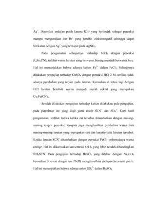 Ag+
. Diperoleh enda[an putih karena KBr yang bertindak sebagai pereaksi
mampu menguraikan ion Br-
yang bersifat elektronegatif sehingga dapat
berikatan dengan Ag+
yang terdapat pada AgNO3.
Pada pengamatan selanjutnya terhadap FeCl3 dengan pereaksi
K4Fe(CN)6 terlihat warna larutan yang berwarna bening menjadi berwarna biru.
Hal ini menunjukkan bahwa adanya kation Fe3+
dalam FeCl3. Selanjutnya
dilakukan pengujian terhadap CuSO4 dengan pereaksi HCl 2 M, terlihat tidak
adanya perubahan yang terjadi pada larutan. Kemudian di tetesi lagi dengan
HCl larutan berubah warna menjadi merah coklat yang merupakan
Cu2Fe(CN)6.
Setelah dilakukan pengujian terhadap kation dilakukan pula pengujian,
pada percobaan ini yang diuji yaitu anion SCN-
dan SO4
2-
. Dari hasil
pengamatan, terlihat bahwa ketika zat tersebut ditambahkan dengan masing-
masing reagen pereaksi, ternyata juga menghasilkan perubahan warna dari
masing-masing larutan yang merupakan ciri dan karakteristik larutan tersebut.
Ketika larutan SCN-
ditambahkan dengan pereaksi FeCl3 terbentuknya warna
orange. Hal ini dikarenakan konsentrasi FeCl3 yang lebih rendah dibandingkan
NH4SCN. Pada pengujian terhadap BaSO4 yang dilebur dengan Na2CO3
kemudian di tetesi dengan ion Pb(II) mengahasilkan endapan berwarna putih.
Hal ini menunjukkan bahwa adanya anion SO4
2-
dalam BaSO4.
 