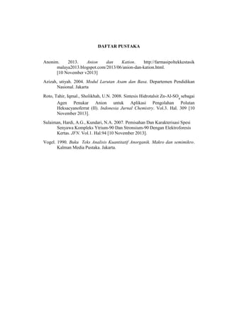 DAFTAR PUSTAKA
Anonim. 2013. Anion dan Kation. http://farmasipoltekkestasik
malaya2013.blogspot.com/2013/06/anion-dan-kation.html.
[10 November v2013]
Azizah, utiyah. 2004. Modul Larutan Asam dan Basa. Departemen Pendidikan
Nasional. Jakarta
Roto, Tahir, Iqmal., Sholikhah, U.N. 2008. Sintesis Hidrotalsit Zn-Al-SO4
sebagai
Agen Penukar Anion untuk Aplikasi Pengolahan Polutan
Heksacyanoferrat (II). Indonesia Jurnal Chemistry. Vol.3. Hal. 309 [10
November 2013].
Sulaiman, Hardi, A.G., Kundari, N.A. 2007. Pemisahan Dan Karakterisasi Spesi
Senyawa Kompleks Ytrium-90 Dan Stronsium-90 Dengan Elektroforesis
Kertas. JFN. Vol.1. Hal.94 [10 November 2013].
Vogel. 1990. Buku Teks Analisis Kuantitatif Anorganik. Makro dan semimikro.
Kalman Media Pustaka. Jakarta.
 