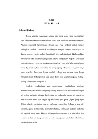 BAB I
PENDAHULUAN
A. Latar Belakang
Kimia analitik merupakan cabang dari ilmu kimia yang mempelajari
teori dan cara-cara melakukan analisis kimia baik kualitatif maupun kuantitatif.
Analisis kualitatif berhubungan dengan apa yang terdapat dalam sampel
sedangkan analisis kuantitatif berhubungan dengan berapa banyaknya zat
dalam sampel. Untuk analisis kuantitatif, tipe analisis dapat dikelompokkan
berdasarkan sifat informasi yang dicari, ukuran sampel dan proporsi konstituen
yang ditetapkan. Untuk melakukan suatu analisis kimia, ada beberapa hal yang
harus dipertimbangkan antara lain keterangan yang ada waktu yang dan biaya
yang tersedia. Penerapan kimia analitik cukup luas artinya tidak hanya
berperan dalam bidang kimia saja tetapi dapat juga diterapkan pada bidang-
bidang lain maupun masyarakat.
Analisis pendahuluan atau pemeriksaan pendahuluan, meliputi
pemeriksaan pendahuluan dengan uji kering. Pemeriksaan pendahuluan dengan
uji kering meliputi: uji rupa dan bentuk zat pada suhu kamar, uji warna zat
pada keadaan panas dan dingin, uji zat dalam pipa pijar (gejala yang dapat
dilihat adalah: perubahan warna, melumer, meyublim, keluarnya uap air,
keluarnya gas), uji tes nyala, uji mutiara boraks, fosfat, dan natrium karbonat,
uji reduksi arang kayu. Dengan uji pendahuluan maka akan diperoleh data
sementara dari zat yang diperiksa, maka selanjutnya dilakukan identifikasi
kation ataupun anion.
 
