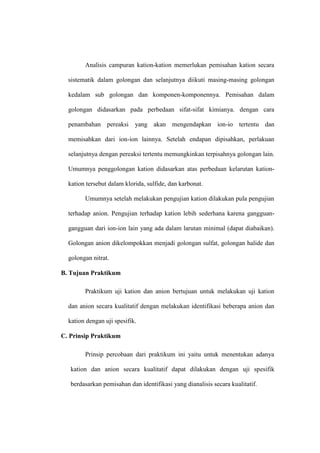 Analisis campuran kation-kation memerlukan pemisahan kation secara
sistematik dalam golongan dan selanjutnya diikuti masing-masing golongan
kedalam sub golongan dan komponen-komponennya. Pemisahan dalam
golongan didasarkan pada perbedaan sifat-sifat kimianya. dengan cara
penambahan pereaksi yang akan mengendapkan ion-io tertentu dan
memisahkan dari ion-ion lainnya. Setelah endapan dipisahkan, perlakuan
selanjutnya dengan pereaksi tertentu memungkinkan terpisahnya golongan lain.
Umumnya penggolongan kation didasarkan atas perbedaan kelarutan kation-
kation tersebut dalam klorida, sulfide, dan karbonat.
Umumnya setelah melakukan pengujian kation dilakukan pula pengujian
terhadap anion. Pengujian terhadap kation lebih sederhana karena gangguan-
gangguan dari ion-ion lain yang ada dalam larutan minimal (dapat diabaikan).
Golongan anion dikelompokkan menjadi golongan sulfat, golongan halide dan
golongan nitrat.
B. Tujuan Praktikum
Praktikum uji kation dan anion bertujuan untuk melakukan uji kation
dan anion secara kualitatif dengan melakukan identifikasi beberapa anion dan
kation dengan uji spesifik.
C. Prinsip Praktikum
Prinsip percobaan dari praktikum ini yaitu untuk menentukan adanya
kation dan anion secara kualitatif dapat dilakukan dengan uji spesifik
berdasarkan pemisahan dan identifikasi yang dianalisis secara kualitatif.
 