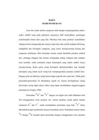 BAB II
TEORI PENDUKUNG
Cara lain untuk analisa campuran ialah dengan mempergunakan reaksi-
reaksi selektif yang pada pokoknya tujuannya ialah memisahkan segolongan
(sekelompok) kation dari yang lain. Misalnya bila suatu perekais menebabkan
sebagian kation mengendap dan sisanya tetap larut, dan setelah endapan diSAring,
terdapatlah dua kelompok campuran, yang isinya masing-masing kurang dari
campuran sebelumya. Bila kemudian larutan masih ditambah pereaksi selektif
lain, sehingga sebagian dari larutan mengendap sedang sebagian dari endapan
larut kembali, maka terbentuk empat keleompok yang makin sedikit isinya
masing-masing. Kalau perlu setiap kelompok dipisah-pisahkan lagi menjadi
kelompok yang makin kecil setiap kali mempergunakan pereaksi selektif baru.
Dengan jalan itu akhirnya setiap kation dapat terpisah satu sama lain. Tidak perlu
pemisahan-pemisahan itu dilanjutkan sejauh itu, karena kelompoknya cukup
kecil,maka sering dapat dicari reaksi yang dapat membedakan anggota-anggota
kelompok itu (Vogel, 1990).
Pemisahan
90
Sr
2+
dan
90
Y
3+
dengan ion logam lain telah dilakukan oleh
Nur menggunakan resin penukar ion, namun hasilnya masih dalam bentuk
campuran Sr
2+
dan Y
3+
. untuk mendapatkan pemisahan yang baik
90
Y
3+
harus
dikondisikan agar membentuk senyawa kompleks anion. Perbedaan muatan antara
90
Y dengan
90
Sr menjadi dasar pemisahan dengan menggunakan resin penukar
 