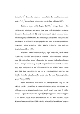 kation. Ion Sr
2+
akan terikat pada resin penukar kation dan kompleks anion itrium
seperti [YCl6
]
3-
terelusi keluar kolom secara keseluruhan (Sulaiman, 2007).
Pertukaran anion sulfat dengan [Fe(CN)6
]
4-
sebagai fungsi waktu
menunjukkan penurunan yang cukup baik pada awal pengamatan. Penurunan
konsentrasi heksasianoferrat (II) yang tersisa setelah terjadi proses pertukaran
anion selanjutnya relatif konstan. Hal ini menunjukkan sejumlah besar pertukaran
anion terjadi di awal waktu selanjutnya pertukaran anion telah mencapai keadaan
maksimum dalam pertukaran anion. Reaksi pertukaran telah mencapai
kesetimbangan (Roto, 2008).
Banyaknya zat terlarut maksimal yang dapat larut dalam jumlah tertentu
pelarut pada temperatur konstan disebut kelarutan. Kelarutan suatu zat tergantung
pada sifat zat tersebut, volume pelarut, suhu dan tekanan. Berdasarkan sifat daya
hantar listriknya, larutan dibagi menjadi dua yaitu larutan elektrolit adalah larutan
yang dapat menghantarkan arus listrik dan larutan non elektrolit adalah larutan
yang tidak dapat menghantarkan arus listrik. Umumnya larutan asam dan basa
bersifat elektrolit, sedangkan reaksi antara asam dan basa akan menghasilkan
garam (Azizah, 2004 ).
Untuk menganalisis anion kation ada beberapa tahapan yang bisa kita
lakukan yaitu Uji Pendahuluan bertujuan untuk memperkirakan dan memberi arah
sehingga memperoleh gambaran terhadap contoh sample yang ingin di ketahui
atau uji. Uji pendahuluan meliputi organoleptis ( menggunakan panca indra) yang
di uji biasanya berupa bentuk,warna,bau dan rasa. Uji sifat fisik,yaitu berupa
kelarutan,keasaman,sublimasi. Mikroskopis, yaitu melihat bentuk kristal senyawa
 