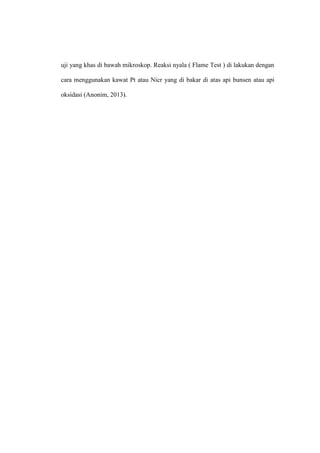 uji yang khas di bawah mikroskop. Reaksi nyala ( Flame Test ) di lakukan dengan
cara menggunakan kawat Pt atau Nicr yang di bakar di atas api bunsen atau api
oksidasi (Anonim, 2013).
 