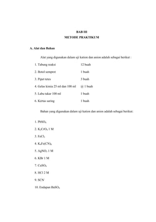 BAB III
METODE PRAKTIKUM
A. Alat dan Bahan
Alat yang digunakan dalam uji kation dan anion adalah sebagai berikut :
1. Tabung reaksi 12 buah
2. Botol semprot 1 buah
3. Pipet tetes 3 buah
4. Gelas kimia 25 ml dan 100 ml @ 1 buah
5. Labu takar 100 ml 1 buah
6. Kertas saring 1 buah
Bahan yang digunakan dalam uji kation dan anion adalah sebagai berikut:
1. PbSO4
2. K2CrO4 1 M
3. FeCl3
4. K4Fe(CN)6
5. AgNO3 1 M
6. KBr 1 M
7. CuSO4
8. HCl 2 M
9. SCN-
10. Endapan BaSO4
 