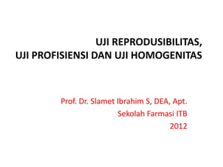 UJI REPRODUSIBILITAS,
UJI PROFISIENSI DAN UJI HOMOGENITAS
Prof. Dr. Slamet Ibrahim S, DEA, Apt.
Sekolah Farmasi ITB
2012
 