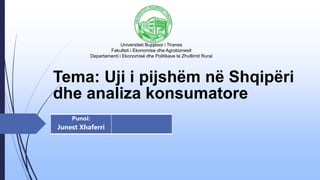 Tema: Uji i pijshëm në Shqipëri
dhe analiza konsumatore
Punoi:
Junest Xhaferri
Universiteti Bujqësor i Tiranes
Fakulteti i Ekonomise dhe Agrobiznesit
Departamenti i Ekonomisë dhe Politikave te Zhvillimit Rural
 