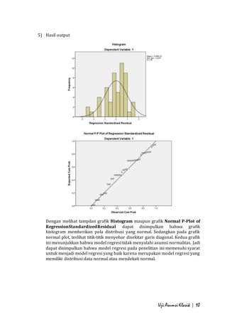 Uji Asumsi Klasik | 10 
5) Hasil output 
Dengan melihat tampilan grafik Histogram maupun grafik Normal P-Plot of 
RegressionStandardizedResidual dapat disimpulkan bahwa grafik 
histogram memberikan pola distribusi yang normal. Sedangkan pada grafik 
normal plot, terlihat titik-titik menyebar disekitar garis diagonal. Kedua grafik 
ini menunjukkan bahwa model regresi tidak menyalahi asumsi normalitas. Jadi 
dapat disimpulkan bahwa model regresi pada penelitian ini memenuhi syarat 
untuk menjadi model regresi yang baik karena merupakan model regresi yang 
memiliki distribusi data normal atau mendekati normal. 
 