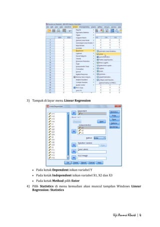 Uji Asumsi Klasik | 4 
3) Tampak di layar menu Linear Regression 
 Pada kotak Dependent isikan variabel Y 
 Pada kotak Independent isikan variabel X1, X2 dan X3 
 Pada kotak Method pilih Enter 
4) Pilih Statistics di menu kemudian akan muncul tampilan Windows Linear 
Regression: Statistics 
 