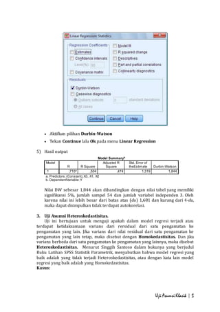 1 ,710a ,504 ,474 1,319 1,844 
a. Predictors: (Constant), X3, X1, X2 
b. DependentVariable: Y 
Uji Asumsi Klasik | 5 
 Aktifkan pilihan Durbin-Watson 
 Tekan Continue lalu Ok pada menu Linear Regression 
5) Hasil output 
Model Summaryb 
Model 
R R Square 
Adjusted R 
Square 
Std. Error of 
theEstimate Durbin-Watson 
di 
me 
ns 
i 
o 
n0 
Nilai DW sebesar 1,844 akan dibandingkan dengan nilai tabel yang memiliki 
signifikansi 5%, jumlah sampel 54 dan jumlah variabel independen 3. Oleh 
karena nilai ini lebih besar dari batas atas (du) 1,681 dan kurang dari 4-du, 
maka dapat disimpulkan tidak terdapat autokorelasi. 
3. Uji Asumsi Heteroskedastisitas. 
Uji ini bertujuan untuk menguji apakah dalam model regresi terjadi atau 
terdapat ketidaksamaan varians dari rersidual dari satu pengamatan ke 
pengamatan yang lain. Jika varians dari nilai residual dari satu pengamatan ke 
pengamatan yang lain tetap, maka disebut dengan Homokedastisitas. Dan jika 
varians berbeda dari satu pengamatan ke pengamatan yang lainnya, maka disebut 
Heteroskedastisitas. Menurut Singgih Santoso dalam bukunya yang berjudul 
Buku Latihan SPSS Statistik Parametrik, menyabutkan bahwa model regresi yang 
baik adalah yang tidak terjadi Heteroskedastisitas, atau dengan kata lain model 
regresi yang baik adalah yang Homokedastisitas. 
Kasus: 
 