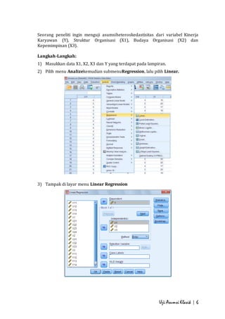 Seorang peneliti ingin menguji asumsiheteroskedastisitas dari variabel Kinerja 
Karyawan (Y), Struktur Organisasi (X1), Budaya Organisasi (X2) dan 
Kepemimpinan (X3). 
Langkah-Langkah: 
1) Masukkan data X1, X2, X3 dan Y yang terdapat pada lampiran. 
2) Pilih menu Analizekemudian submenuRegression, lalu pilih Linear. 
Uji Asumsi Klasik | 6 
3) Tampak di layar menu Linear Regression 
 