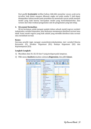 Dari grafik Scatterplot terlihat bahwa titik-titik menyebar secara acak serta 
tersebar baik diatas maupun dibawah angka nol pada sumbu Y. Jadi dapat 
disimpulkan bahwa model pada penelitian ini memenuhi syarat untuk menjadi 
model yang baik karena merupakan model yang homoskedastisitas atau 
varians dari nilai residual pengamatan satu ke pengamatan yang lain tetap. 
Uji Asumsi Klasik | 8 
4. Uji asumsi Normalitas 
Uji ini bertujuan untuk menguji apakah dalam sebuah model regresi, variabel 
independen, variabel dependen, atau keduanya mempunyai distribusi normal atau 
tidak. Suatu model regresi yang baik adalah yang memiliki distribusi data normal 
atau mendekati normal. 
Kasus: 
Seorang peneliti ingin menguji asumsiheteroskedastisitas dari variabel Kinerja 
Karyawan (Y), Struktur Organisasi (X1), Budaya Organisasi (X2) dan 
Kepemimpinan (X3). 
Langkah-Langkah: 
1) Masukkan data X1, X2, X3 dan Y yang terdapat pada lampiran. 
2) Pilih menu Analizekemudian submenuRegression, lalu pilih Linear. 
 