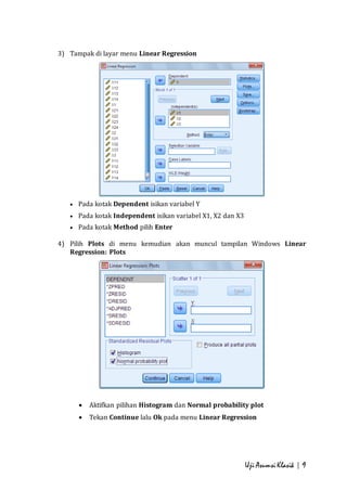 Uji Asumsi Klasik | 9 
3) Tampak di layar menu Linear Regression 
 Pada kotak Dependent isikan variabel Y 
 Pada kotak Independent isikan variabel X1, X2 dan X3 
 Pada kotak Method pilih Enter 
4) Pilih Plots di menu kemudian akan muncul tampilan Windows Linear 
Regression: Plots 
 Aktifkan pilihan Histogram dan Normal probability plot 
 Tekan Continue lalu Ok pada menu Linear Regression 
 