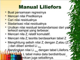 11
Manual Liliefors
 Buat persamaan regresinya
 Mencari nilai Prediksinya
 Cari nilai residualnya
 Stadarisasi nilai residualnya
 Urutkan nilai residual terstandarisasi dari yang
terkecil sampai yang terbesar.
 Mencari nila Zr relatif komulatif.
 Mencari nila Zt teoritis berdasarkan tabel Z
 Mengihitung selisih nilai Zr dengan Zt atau (Zr-Zt-
1) dan diberi simbol Li hitung
 Bandingkan nilai Li hitung dengan tabel Liliefors.
 Jika Lihitung > L tabel maka data berdistribusi
normal demikian juga sebaliknya.
 