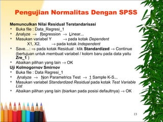 13
Pengujian Normalitas Dengan SPSS
Memunculkan Nilai Residual Terstandarisasi
 Buka file : Data_Regresi_1
 Analyze → Regression → Linear...
 Masukan variabel Y → pada kotak Dependent
X1, X2, → pada kotak Independent
 Save…: ⇒ pada kotak Residual : klik Standardized → Continue
(bertujuan untuk membuat variabel / kolom baru pada data yaitu
Zre_1 )
 Abaikan pilihan yang lain → OK
Uji Kolmogornov Smirnov
 Buka file : Data Regresi_1
 Analyze → Non Parametrics Test → 1 Sample K-S...
 Masukan variabel Standardized Residual pada kotak Test Variable
List
 Abaikan pilihan yang lain (biarkan pada posisi defaultnya) → OK
 