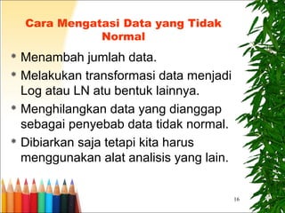 16
Cara Mengatasi Data yang Tidak
Normal
 Menambah jumlah data.
 Melakukan transformasi data menjadi
Log atau LN atu bentuk lainnya.
 Menghilangkan data yang dianggap
sebagai penyebab data tidak normal.
 Dibiarkan saja tetapi kita harus
menggunakan alat analisis yang lain.
 