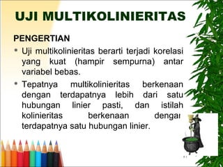 17
UJI MULTIKOLINIERITAS
PENGERTIAN
 Uji multikolinieritas berarti terjadi korelasi
yang kuat (hampir sempurna) antar
variabel bebas.
 Tepatnya multikolinieritas berkenaan
dengan terdapatnya lebih dari satu
hubungan linier pasti, dan istilah
kolinieritas berkenaan dengan
terdapatnya satu hubungan linier.
 