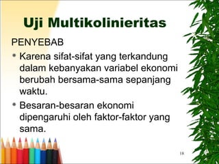 18
Uji Multikolinieritas
PENYEBAB
 Karena sifat-sifat yang terkandung
dalam kebanyakan variabel ekonomi
berubah bersama-sama sepanjang
waktu.
 Besaran-besaran ekonomi
dipengaruhi oleh faktor-faktor yang
sama.
 