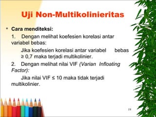 19
 Cara menditeksi:
1. Dengan melihat koefesien korelasi antar
variabel bebas:
Jika koefesien korelasi antar variabel bebas
≥ 0,7 maka terjadi multikolinier.
2. Dengan melihat nilai VIF (Varian Infloating
Factor):
Jika nilai VIF ≤ 10 maka tidak terjadi
multikolinier.
Uji Non-Multikolinieritas
 