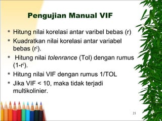 21
Pengujian Manual VIF
 Hitung nilai korelasi antar varibel bebas (r)
 Kuadratkan nilai korelasi antar variabel
bebas (r2
).
 Hitung nilai tolenrance (Tol) dengan rumus
(1-r2
).
 Hitung nilai VIF dengan rumus 1/TOL
 Jika VIF < 10, maka tidak terjadi
multikolinier.
 