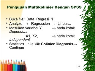 23
Pengujian Multikolinier Dengan SPSS
 Buka file : Data_Regresi_1
 Analyze → Regression → Linear...
 Masukan variabel Y → pada kotak
Dependent
X1, X2, → pada kotak
Independent
 Statistics…: ⇒ klik Colinier Diagnosis→
Continue
 