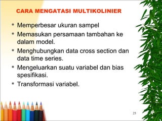25
CARA MENGATASI MULTIKOLINIER
 Memperbesar ukuran sampel
 Memasukan persamaan tambahan ke
dalam model.
 Menghubungkan data cross section dan
data time series.
 Mengeluarkan suatu variabel dan bias
spesifikasi.
 Transformasi variabel.
 