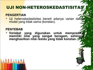 26
UJI NON-HETEROSKEDASTISITAS
PENGERTIAN
 Uji heteroskedastisitas berarti adanya varian dalam
model yang tidak sama (konstan).
PENYEBAB
 Variabel yang digunakan untuk memprediksi
memiliki nilai yang sangat beragam, sehingga
menghasilkan nilai residu yang tidak konstan.
 