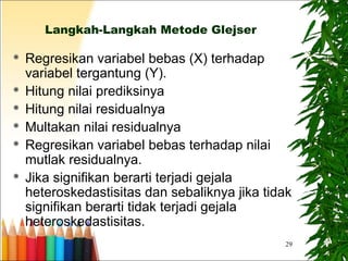 29
Langkah-Langkah Metode Glejser
 Regresikan variabel bebas (X) terhadap
variabel tergantung (Y).
 Hitung nilai prediksinya
 Hitung nilai residualnya
 Multakan nilai residualnya
 Regresikan variabel bebas terhadap nilai
mutlak residualnya.
 Jika signifikan berarti terjadi gejala
heteroskedastisitas dan sebaliknya jika tidak
signifikan berarti tidak terjadi gejala
heteroskedastisitas.
 