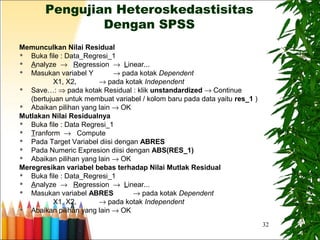 32
Pengujian Heteroskedastisitas
Dengan SPSS
Memunculkan Nilai Residual
 Buka file : Data_Regresi_1
 Analyze → Regression → Linear...
 Masukan variabel Y → pada kotak Dependent
X1, X2, → pada kotak Independent
 Save…: ⇒ pada kotak Residual : klik unstandardized → Continue
(bertujuan untuk membuat variabel / kolom baru pada data yaitu res_1 )
 Abaikan pilihan yang lain → OK
Mutlakan Nilai Residualnya
 Buka file : Data Regresi_1
 Tranform → Compute
 Pada Target Variabel diisi dengan ABRES
 Pada Numeric Expresion diisi dengan ABS(RES_1)
 Abaikan pilihan yang lain → OK
Meregresikan variabel bebas terhadap Nilai Mutlak Residual
 Buka file : Data_Regresi_1
 Analyze → Regression → Linear...
 Masukan variabel ABRES → pada kotak Dependent
X1, X2, → pada kotak Independent
 Abaikan pilihan yang lain → OK
 
