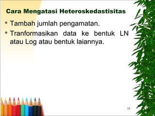 35
Cara Mengatasi Heteroskedastisitas
 Tambah jumlah pengamatan.
 Tranformasikan data ke bentuk LN
atau Log atau bentuk laiannya.
 