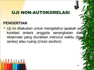36
UJI NON-AUTOKORELASI
PENGERTIAN
 Uji ini dilakukan untuk mengetahui apakah ada
korelasi antara anggota serangkaian data
observasi yang diuraikan menurut waktu (time
series) atau ruang (cross section).
 