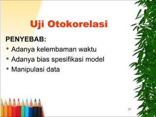 37
Uji Otokorelasi
PENYEBAB:
 Adanya kelembaman waktu
 Adanya bias spesifikasi model
 Manipulasi data
 