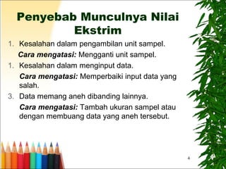 4
Penyebab Munculnya Nilai
Ekstrim
1. Kesalahan dalam pengambilan unit sampel.
Cara mengatasi: Mengganti unit sampel.
1. Kesalahan dalam menginput data.
Cara mengatasi: Memperbaiki input data yang
salah.
3. Data memang aneh dibanding lainnya.
Cara mengatasi: Tambah ukuran sampel atau
dengan membuang data yang aneh tersebut.
 