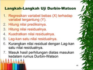 40
Langkah-Langkah Uji Durbin-Watson
1. Regresikan variabel bebas (X) terhadap
variabel tergantung (Y).
2. Hitung nilai prediksinya.
3. Hitung nilai residualnya.
4. Kuadratkan nilai residualnya.
5. Lag-kan satu nilai residualnya.
6. Kurangkan nilai residual dengan Lag-kan
satu nilai residualnya.
7. Masuk hasil perhitungan diatas masukan
kedalam rumus Durbin-Watson
 