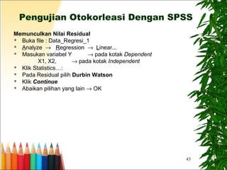 43
Pengujian Otokorleasi Dengan SPSS
Memunculkan Nilai Residual
 Buka file : Data_Regresi_1
 Analyze → Regression → Linear...
 Masukan variabel Y → pada kotak Dependent
X1, X2, → pada kotak Independent
 Klik Statistics…:
 Pada Residual pilih Durbin Watson
 Klik Continue
 Abaikan pilihan yang lain → OK
 