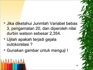  Jika diketahui Junmlah Variabel bebas
3, pengamatan 20, dan diperoleh nilai
durbin watson sebesar 2,354.
 Ujilah apakah terjadi gejala
outokorelasi ?
 Gunakan gambar untuk menguji !
46
 