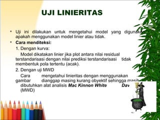 47
UJI LINIERITAS
 Uji ini dilakukan untuk mengetahui model yang digunakan
apakah menggunakan model linier atau tidak.
 Cara menditeksi:
1. Dengan kurva:
Model dikatakan linier jika plot antara nilai residual
terstandarisasi dengan nilai prediksi terstandarisasi tidak
membentuk pola tertentu (acak).
2. Dengan uji MWD
Cara mengetahui linieritas dengan menggunakan
gambar dianggap masing kurang obyektif sehingga masih
dibutuhkan alat analisis Mac Kinnon White Davidson
(MWD)
 