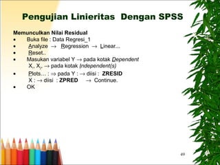 49
Pengujian Linieritas Dengan SPSS
Memunculkan Nilai Residual
• Buka file : Data Regresi_1
• Analyze → Regression → Linear...
• Reset..
• Masukan variabel Y → pada kotak Dependent
X1
, X2
, → pada kotak Independent(s)
• Plots… : ⇒ pada Y : → diisi : ZRESID
X : → diisi : ZPRED → Continue.
• OK
 