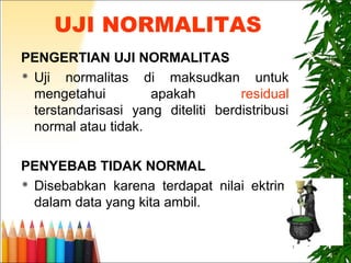 7
UJI NORMALITAS
PENGERTIAN UJI NORMALITAS
 Uji normalitas di maksudkan untuk
mengetahui apakah residual
terstandarisasi yang diteliti berdistribusi
normal atau tidak.
PENYEBAB TIDAK NORMAL
 Disebabkan karena terdapat nilai ektrim
dalam data yang kita ambil.
 